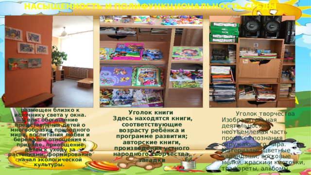 НАСЫЩЕННОСТЬ И ПОЛИФУНКЦИОНАЛЬНОСТЬ СРЕДЫ КНИЖНЫЙ ЦЕНТР  ЦЕНТР ТВОРЧЕСТВА «Уголок природы» размещен близко к источнику света у окна. Цель: обогащение представления детей о многообразии природного мира, воспитания любви и бережного отношения к природе, приобщение детей к уходу за растениями, формирование начал экологической культуры.       Уголок книги  Здесь находятся книги, соответствующие возрасту ребёнка и программе развития; авторские книги, произведения устного народного творчества, загадки  Уголок творчества Изобразительная деятельность - неотъемлемая часть процесса познания окружающего мира.  Материалы: цветные карандаши, восковые мелки, краски и кисточки, трафареты, альбомы.  