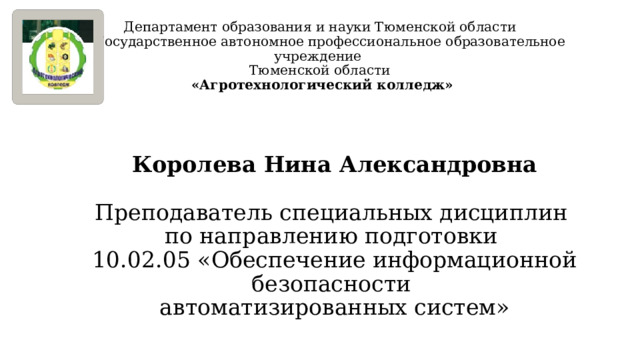 Департамент образования и науки Тюменской области  Государственное автономное профессиональное образовательное учреждение  Тюменской области  «Агротехнологический колледж» Королева Нина Александровна Преподаватель специальных дисциплин по направлению подготовки 10.02.05 «Обеспечение информационной безопасности автоматизированных систем» 