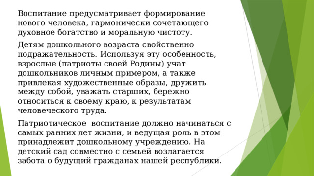 Воспитание предусматривает формирование нового человека, гармонически сочетающего духовное богатство и моральную чистоту. Детям дошкольного возраста свойственно подражательность. Используя эту особенность, взрослые (патриоты своей Родины) учат дошкольников личным примером, а также привлекая художественные образы, дружить между собой, уважать старших, бережно относиться к своему краю, к результатам человеческого труда. Патриотическое воспитание должно начинаться с самых ранних лет жизни, и ведущая роль в этом принадлежит дошкольному учреждению. На детский сад совместно с семьей возлагается забота о будущий гражданах нашей республики. 