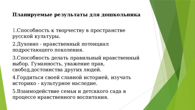 Планируемые результаты для дошкольника 1 .Способность к творчеству в пространстве русской культуры. 2.Духовно - нравственный потенциал подростающего поколения. 3.Способность делать правильный нравственный выбор. Гуманность, уважение прав, свобод,достоинства других людей. 4.Гордиться своей славной историей, изучать историко - культурное наследие. 5.Взаимодействие семьи и детсккого сада в процессе нравственного воспитания. 