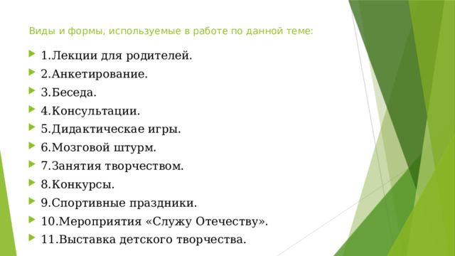 Виды и формы, используемые в работе по данной теме: 1.Лекции для родителей. 2.Анкетирование. 3.Беседа. 4.Консультации. 5.Дидактическае игры. 6.Мозговой штурм. 7.Занятия творчеством. 8.Конкурсы. 9.Спортивные праздники. 10.Мероприятия «Служу Отечеству». 11.Выставка детского творчества. 