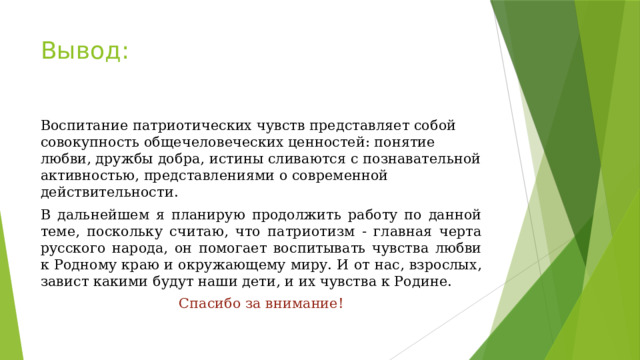 Вывод: Воспитание патриотических чувств представляет собой совокупность общечеловеческих ценностей: понятие любви, дружбы добра, истины сливаются с познавательной активностью, представлениями о современной действительности. В дальнейшем я планирую продолжить работу по данной теме, поскольку считаю, что патриотизм - главная черта русского народа, он помогает воспитывать чувства любви к Родному краю и окружающему миру. И от нас, взрослых, завист какими будут наши дети, и их чувства к Родине. Спасибо за внимание! 