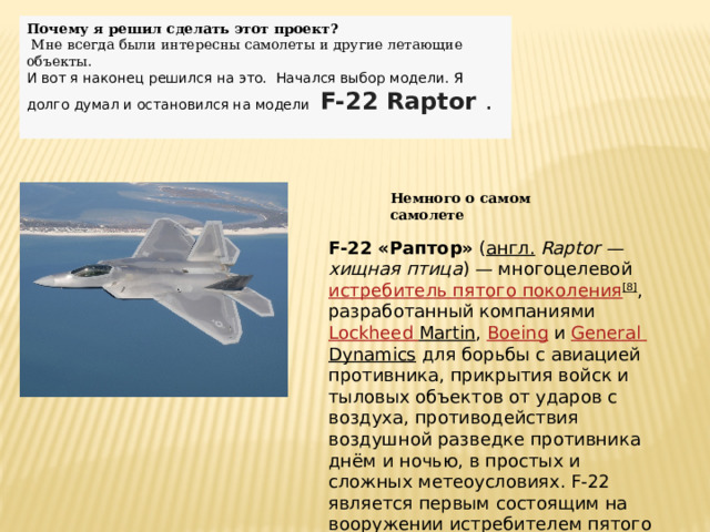 Почему я решил сделать этот проект?  Мне всегда были интересны самолеты и другие летающие объекты. И вот я наконец решился на это. Начался выбор модели. Я долго думал и остановился на модели  F-22 Raptor  . Немного о самом самолете F-22 «Раптор»  ( англ.   Raptor — хищная птица ) — многоцелевой  истребитель пятого поколения [8] , разработанный компаниями  Lockheed  Martin ,  Boeing  и  General  Dynamics  для борьбы с авиацией противника, прикрытия войск и тыловых объектов от ударов с воздуха, противодействия воздушной разведке противника днём и ночью, в простых и сложных метеоусловиях. F-22 является первым состоящим на вооружении истребителем пятого поколения. 
