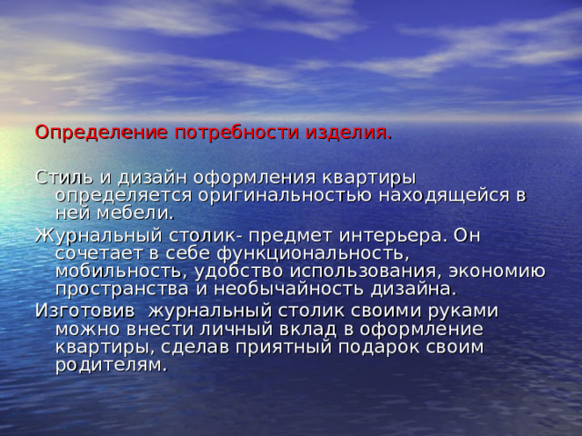 Определение потребности изделия. Стиль и дизайн оформления квартиры определяется оригинальностью находящейся в ней мебели. Журнальный столик- предмет интерьера. Он сочетает в себе функциональность, мобильность, удобство использования, экономию пространства и необычайность дизайна. Изготовив журнальный столик своими руками можно внести личный вклад в оформление квартиры, сделав приятный подарок своим родителям. 