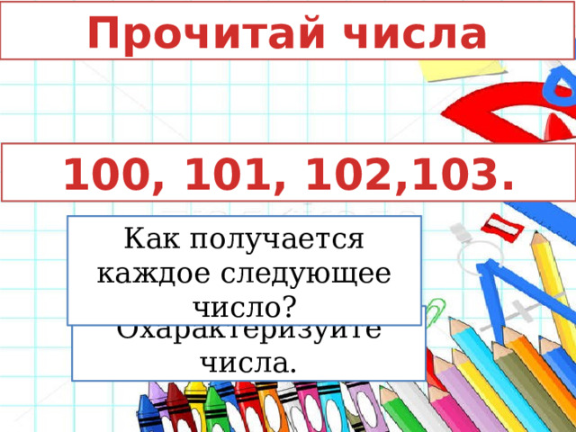 Прочитай числа 100, 101, 102,103. Как получается каждое следующее число? Охарактеризуйте числа. 