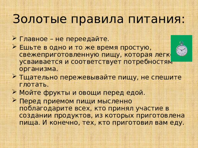 Золотые правила питания: Главное – не переедайте. Ешьте в одно и то же время простую, свежеприготовленную пищу, которая легко усваивается и соответствует потребностям организма. Тщательно пережевывайте пищу, не спешите глотать. Мойте фрукты и овощи перед едой. Перед приемом пищи мысленно поблагодарите всех, кто принял участие в создании продуктов, из которых приготовлена пища. И конечно, тех, кто приготовил вам еду.  