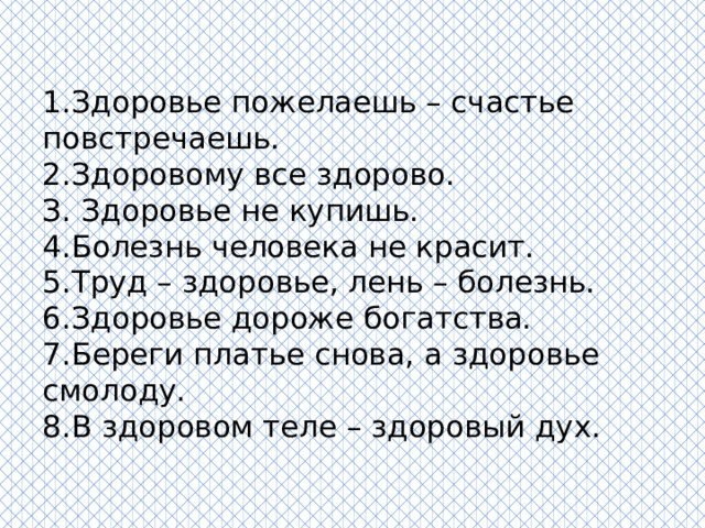 1.Здоровье пожелаешь – счастье повстречаешь.  2.Здоровому все здорово.  З. Здоровье не купишь.  4.Болезнь человека не красит.  5.Труд – здоровье, лень – болезнь.  6.Здоровье дороже богатства.  7.Береги платье снова, а здоровье смолоду.  8.В здоровом теле – здоровый дух.   
