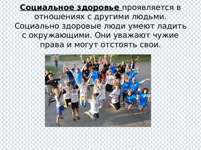 Социальное здоровье проявляется в отношениях с другими людьми. Социально здоровые люди умеют ладить с окружающими. Они уважают чужие права и могут отстоять свои. 