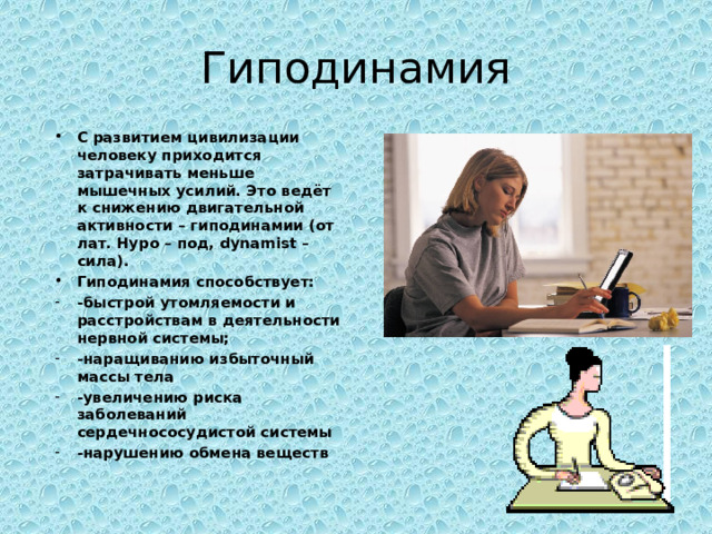 Гиподинамия С развитием цивилизации человеку приходится затрачивать меньше мышечных усилий. Это ведёт к снижению двигательной активности – гиподинамии (от лат. Hypo – под, dynamist – сила). Гиподинамия способствует: -быстрой утомляемости и расстройствам в деятельности нервной системы; -наращиванию избыточный массы тела -увеличению риска заболеваний сердечнососудистой системы -нарушению обмена веществ  
