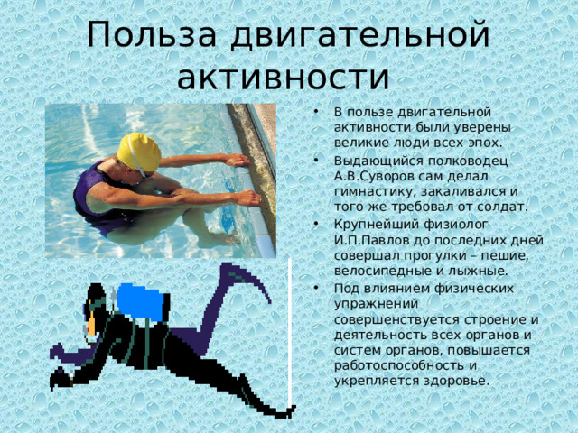 Польза двигательной активности В пользе двигательной активности были уверены великие люди всех эпох. Выдающийся полководец А.В.Суворов сам делал гимнастику, закаливался и того же требовал от солдат. Крупнейший физиолог И.П.Павлов до последних дней совершал прогулки – пешие, велосипедные и лыжные. Под влиянием физических упражнений совершенствуется строение и деятельность всех органов и систем органов, повышается работоспособность и укрепляется здоровье. 