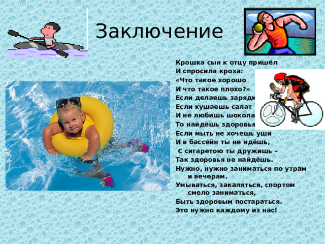 Заключение Крошка сын к отцу пришёл И спросила кроха: «Что такое хорошо И что такое плохо?» Если делаешь зарядку, Если кушаешь салат И не любишь шоколадку – То найдёшь здоровья клад. Если мыть не хочешь уши И в бассейн ты не идёшь,  С сигаретою ты дружишь – Так здоровья не найдёшь. Нужно, нужно заниматься по утрам и вечерам. Умываться, закаляться, спортом смело заниматься, Быть здоровым постараться. Это нужно каждому из нас!  