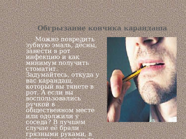 Обгрызание кончика карандаша     Можно повредить зубную эмаль, дёсны, занести в рот инфекцию и как минимум получить стоматит.  Задумайтесь, откуда у вас карандаш, который вы тянете в рот. А если вы воспользовались ручкой в общественном месте или одолжили у соседа? В лучшем случае её брали грязными руками, в худшем — грызли до вас. 