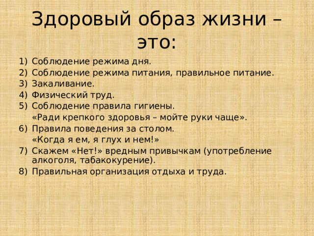 Здоровый образ жизни – это: Соблюдение режима дня. Соблюдение режима питания, правильное питание. Закаливание. Физический труд. Соблюдение правила гигиены.  «Ради крепкого здоровья – мойте руки чаще». Правила поведения за столом.  «Когда я ем, я глух и нем!» Скажем «Нет!» вредным привычкам (употребление алкоголя, табакокурение). Правильная организация отдыха и труда.  