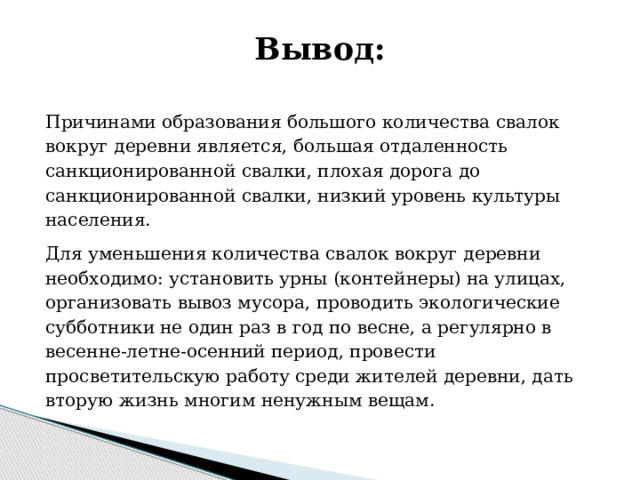 Вывод:   Причинами образования большого количества свалок вокруг деревни является, большая отдаленность санкционированной свалки, плохая дорога до санкционированной свалки, низкий уровень культуры населения. Для уменьшения количества свалок вокруг деревни необходимо: установить урны (контейнеры) на улицах, организовать вывоз мусора, проводить экологические субботники не один раз в год по весне, а регулярно в весенне-летне-осенний период, провести просветительскую работу среди жителей деревни, дать вторую жизнь многим ненужным вещам. 