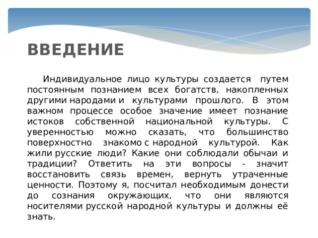 ВВЕДЕНИЕ  Индивидуальное лицо культуры создается путем постоянным познанием всех богатств, накопленных другими народами и культурами прошлого. В этом важном процессе особое значение имеет познание истоков собственной национальной культуры. С уверенностью можно сказать, что большинство поверхностно знакомо с народной культурой. Как жили русские люди? Какие они соблюдали обычаи и традиции? Ответить на эти вопросы - значит восстановить связь времен, вернуть утраченные ценности. Поэтому я, посчитал необходимым донести до сознания окружающих, что они являются носителями русской народной культуры и должны её знать. 