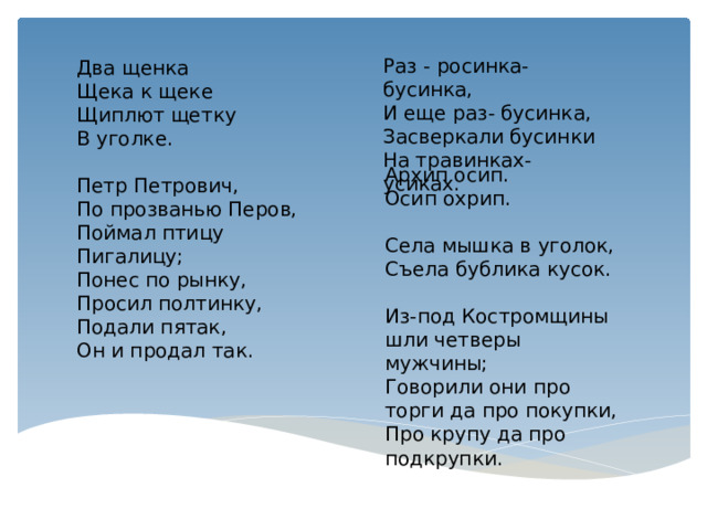 Раз - росинка-бусинка,  И еще раз- бусинка,  Засверкали бусинки  На травинках-усиках. Два щенка  Щека к щеке  Щиплют щетку  В уголке. Петр Петрович,  По прозванью Перов,  Поймал птицу  Пигалицу;  Понес по рынку,  Просил полтинку,  Подали пятак,  Он и продал так. Архип осип.  Осип охрип. Селa мышкa в уголок,  Съелa бубликa кусок. Из-под Костромщины шли четверы мужчины;  Говорили они про торги да про покупки,  Про крупу да про подкрупки. 