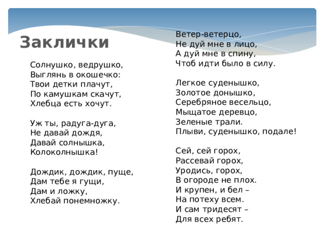 Ветер-ветерцо,  Не дуй мне в лицо,  А дуй мне в спину,  Чтоб идти было в силу.   Легкое суденышко,  Золотое донышко,  Серебряное весельцо,  Мыщатое деревцо,  Зеленые трали.  Плыви, суденышко, подале!   Сей, сей горох,  Рассевай горох,  Уродись, горох,  В огороде не плох.  И крупен, и бел –  На потеху всем.  И сам тридесят –  Для всех ребят. Заклички Солнушко, ведрушко,  Выглянь в окошечко:  Твои детки плачут,  По камушкам скачут,  Хлебца есть хочут. Уж ты, радуга-дуга,  Не давай дождя,  Давай солнышка,  Колоколнышка!   Дождик, дождик, пуще,  Дам тебе я гущи,  Дам и ложку,  Хлебай понемножку. 