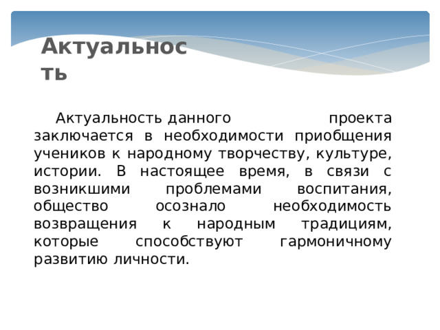 Актуальность  Актуальность данного проекта заключается в необходимости приобщения учеников к народному творчеству, культуре, истории. В настоящее время, в связи с возникшими проблемами воспитания, общество осознало необходимость возвращения к народным традициям, которые способствуют гармоничному развитию личности. 