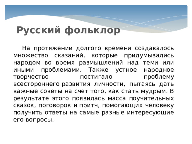 Русский фольклор  На протяжении долгого времени создавалось множество сказаний, которые придумывались народом во время размышлений над теми или иными проблемами. Также устное народное творчество постигало проблему всестороннего развития личности, пытаясь дать важные советы на счет того, как стать мудрым. В результате этого появилась масса поучительных сказок, поговорок и притч, помогающих человеку получить ответы на самые разные интересующие его вопросы. 