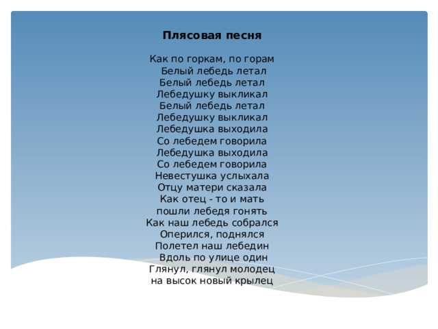 Плясовая песня   Как по горкам, по горам   Белый лебедь летал Белый лебедь летал Лебедушку выкликал Белый лебедь летал Лебедушку выкликал Лебедушка выходила Со лебедем говорила Лебедушка выходила Со лебедем говорила Невестушка услыхала Отцу матери сказала Как отец - то и мать пошли лебедя гонять Как наш лебедь собрался Оперился, поднялся Полетел наш лебедин   Вдоль по улице один Глянул, глянул молодец на высок новый крылец 