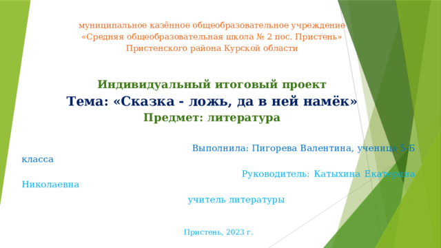 муниципальное казённое общеобразовательное учреждение  «Средняя общеобразовательная школа № 2 пос. Пристень»  Пристенского района Курской области                     муниципальное казённое общеобразовательное учреждение  «Средняя общеобразовательная школа № 2 пос. Пристень»  Пристенского района Курской области    И ндивидуальный итоговый проект  Тема: «Сказка - ложь, да в ней намёк»  Предмет: литература    Выполнила: Пигорева Валентина, ученица 5-Б класса  Руководитель: Катыхина Екатерина Николаевна  учитель литературы Пристень, 2023 г. 