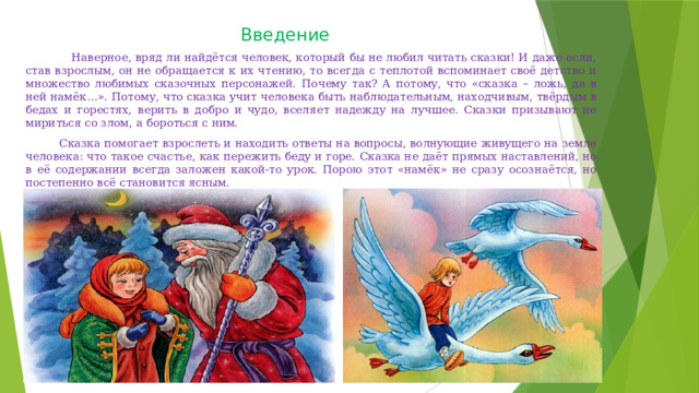 Введение  Наверное, вряд ли найдётся человек, который бы не любил читать сказки! И даже если, став взрослым, он не обращается к их чтению, то всегда с теплотой вспоминает своё детство и множество любимых сказочных персонажей. Почему так? А потому, что «сказка – ложь, да в ней намёк…». Потому, что сказка учит человека быть наблюдательным, находчивым, твёрдым в бедах и горестях, верить в добро и чудо, вселяет надежду на лучшее. Сказки призывают не мириться со злом, а бороться с ним.       Сказка помогает взрослеть и находить ответы на вопросы, волнующие живущего на земле человека: что такое счастье, как пережить беду и горе. Сказка не даёт прямых наставлений, но в её содержании всегда заложен какой-то урок. Порою этот «намёк» не сразу осознаётся, но постепенно всё становится ясным. 