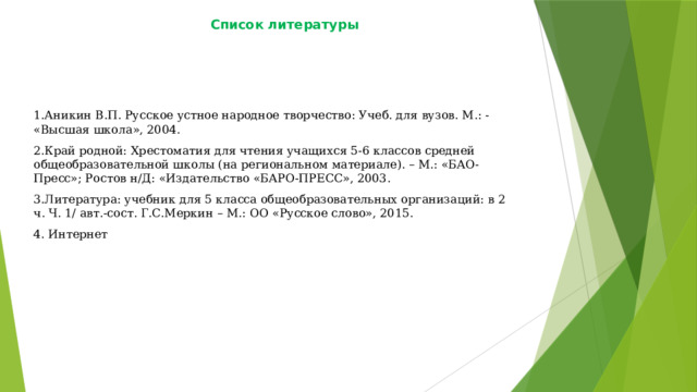 Список литературы   1.Аникин В.П. Русское устное народное творчество: Учеб. для вузов. М.: - «Высшая школа», 2004. 2.Край родной: Хрестоматия для чтения учащихся 5-6 классов средней общеобразовательной школы (на региональном материале). – М.: «БАО-Пресс»; Ростов н/Д: «Издательство «БАРО-ПРЕСС», 2003. 3.Литература: учебник для 5 класса общеобразовательных организаций: в 2 ч. Ч. 1/ авт.-сост. Г.С.Меркин – М.: ОО «Русское слово», 2015. 4. Интернет 