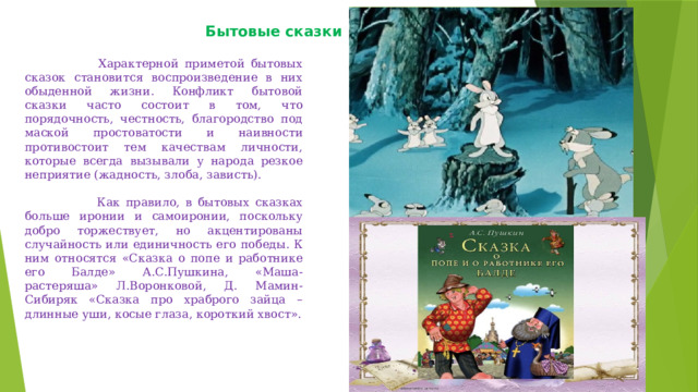 Бытовые сказки      Характерной приметой бытовых сказок становится воспроизведение в них обыденной жизни. Конфликт бытовой сказки часто состоит в том, что порядочность, честность, благородство под маской простоватости и наивности противостоит тем качествам личности, которые всегда вызывали у народа резкое неприятие (жадность, злоба, зависть).   Как правило, в бытовых сказках больше иронии и самоиронии, поскольку добро торжествует, но акцентированы случайность или единичность его победы. К ним относятся «Сказка о попе и работнике его Балде» А.С.Пушкина, «Маша-растеряша» Л.Воронковой, Д. Мамин-Сибиряк «Сказка про храброго зайца – длинные уши, косые глаза, короткий хвост». 