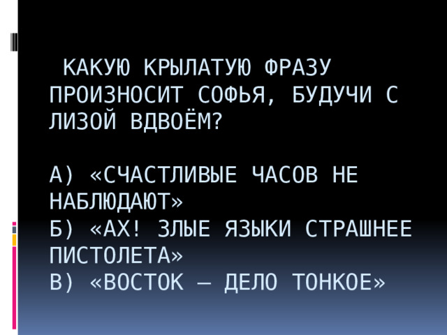    Какую крылатую фразу произносит Софья, будучи с Лизой вдвоём?   А) «Счастливые часов не наблюдают»  б) «Ах! злые языки страшнее пистолета»  В) «Восток – дело тонкое»                     