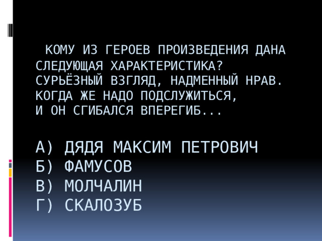    Кому из героев произведения дана следующая характеристика?  Сурьёзный взгляд, надменный нрав.  Когда же надо подслужиться,  И он сгибался вперегиб...   А) дядя Максим Петрович  Б) Фамусов  В) Молчалин  Г) Скалозуб                          