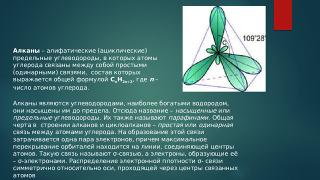 Алканы – алифатические (ациклические) предельные углеводороды, в которых атомы углерода связаны между собой простыми (одинарными) связями,  состав которых выражается общей формулой C n H 2n+2 , где n – число атомов углерода. Алканы являются углеводородами, наиболее богатыми водородом, они насыщены им до предела. Отсюда название – насыщенные или предельные углеводороды. Их также называют парафинами . Общая черта в  строении алканов и циклоалканов – простая или одинарная связь между атомами углерода. На образование этой связи затрачивается одна пара электронов, причем максимальное перекрывание орбиталей находится на линии, соединяющей центры атомов. Такую связь называют σ-связью, а электроны, образующие её – σ-электронами. Распределение электронной плотности σ‑ связи симметрично относительно оси, проходящей через центры связанных атомов 