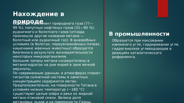 Нахождение в природе Основной компонент природного газа (77—99 %), попутных нефтяных газов (31—90 %), рудничного и болотного газов (отсюда произошли другие названия метана — болотный или рудничный газ). В анаэробных условиях (в болотах, переувлажнённых почвах, кишечнике жвачных животных) образуется биогенно в результате жизнедеятельности некоторых микроорганизмов. Большие запасы метана сосредоточены в метаногидратах на дне морей в зоне вечной мерзлоты. По современным данным, в атмосферах планет-гигантов солнечной системы в заметных концентрациях содержится метан. Предположительно, на поверхности Титана в условиях низких температур (−180 °C) существуют целые озёра и реки из жидкой метано-этановой смеси. Велика доля метановых льдов и на поверхности Седны. В промышленности Образуется при коксовании каменного угля, гидрировании угля, гидрогенолизе углеводородов в реакциях каталитического риформинга. 