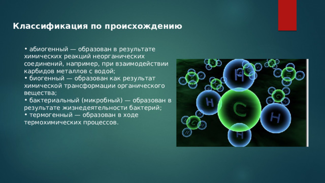 Классификация по происхождению  абиогенный — образован в результате химических реакций неорганических соединений, например, при взаимодействии карбидов металлов с водой;  биогенный — образован как результат химической трансформации органического вещества;  бактериальный (микробный) — образован в результате жизнедеятельности бактерий;  термогенный — образован в ходе термохимических процессов. 