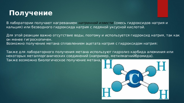 Получение В лаборатории получают нагреванием натронной извести  (смесь гидроксидов натрия и кальция) или безводного гидроксида натрия с ледяной уксусной кислотой.     Для этой реакции важно отсутствие воды, поэтому и используется гидроксид натрия, так как он менее гигроскопичен. Возможно получение метана сплавлением ацетата натрия с гидроксидом натрия:      Также для лабораторного получения метана используют гидролиз карбида алюминия или некоторых металлорганических соединений (например, метилмагнийбромида). Также возможно биологическое получение метана, 