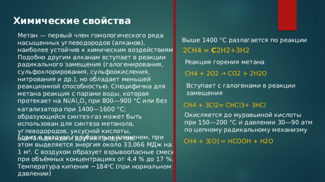 Химические свойства Метан — первый член гомологического ряда насыщенных углеводородов (алканов), наиболее устойчив к химическим воздействиям. Подобно другим алканам вступает в реакции радикального замещения (галогенирования, сульфохлорирования, сульфоокисления, нитрования и др.), но обладает меньшей реакционной способностью. Специфична для метана реакция с парами воды, которая протекает на Ni/Al 2 O 3 при 800—900 °C или без катализатора при 1400—1600 °C; образующийся синтез-газ может быть использован для синтеза метанола, углеводородов, уксусной кислоты, ацетальдегида и других продуктов. Выше 1400 °C разлагается по реакции 2CH4 = C 2H2+3H2 Реакция горения метана CH4 + 2O2 → CO2 + 2H2O Вступает с галогенами в реакции замещения CH4 + 3Cl2= CHCl3+ 3HCl Окисляется до муравьиной кислоты при 150—200 °C и давлении 30—90 атм по цепному радикальному механизму Горит в воздухе голубоватым пламенем, при этом выделяется энергия около 33,066 МДж на 1 м³. С воздухом образует взрывоопасные смеси при объёмных концентрациях от 4,4 % до 17 %. Температура кипения −184 o С (при нормальном давлении) CH4 + 3[O] = HCOOH + H2O 