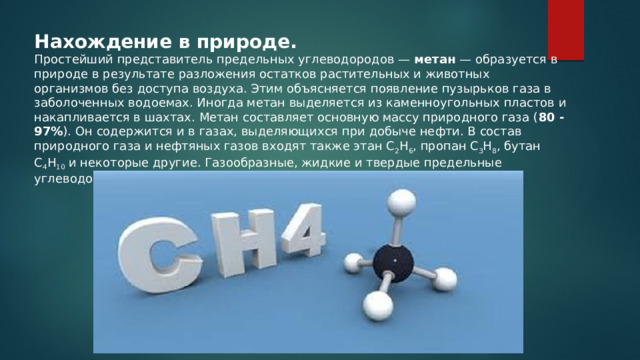 Нахождение в природе. Простейший представитель предельных углеводородов — метан — образуется в природе в результате разложения остатков растительных и животных организмов без доступа воздуха. Этим объясняется появление пузырьков газа в заболоченных водоемах. Иногда метан выделяется из каменноугольных пластов и накапливается в шахтах. Метан составляет основную массу природного газа ( 80 -97% ). Он содержится и в газах, выделяющихся при добыче нефти. В состав природного газа и нефтяных газов входят также этан C 2 H 6 , пропан C 3 H 8 , бутан C 4 H 10 и некоторые другие. Газообразные, жидкие и твердые предельные углеводороды содержаться в нефти. 