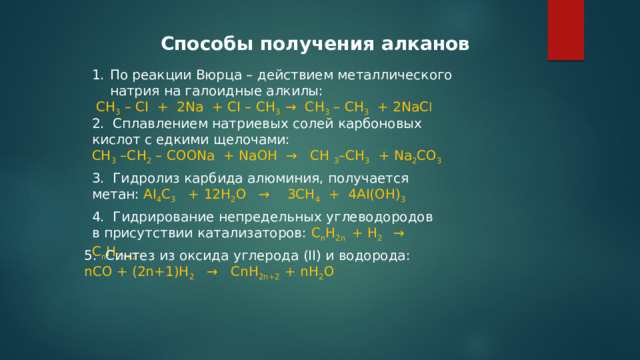 Спосoбы получения алканов По реакции Вюрца – действием металлического натрия на галоидные алкилы:  СН 3 – СI  +  2Nа  + СI – СН 3  →  СН 3 – СН 3   + 2NаС l 2.  Сплавлением натриевых солей карбоновых кислот с едкими щелочами: СН 3 –СН 2 – СООNа  + NаОН  →   СН 3 –СН 3   + Nа 2 СО 3 3.  Гидролиз карбида алюминия, получается метан: АI 4 С 3    + 12Н 2 О   →    3СН 4   +  4АI(ОН) 3 4.  Гидрирование непредельных углеводородов в присутствии катализаторов: С n Н 2n  + Н 2   →   С n Н 2n+2 5.  Синтез из оксида углерода (II) и водорода: nСО + (2n+1)Н 2    →   CnH 2n+2  + nН 2 О 