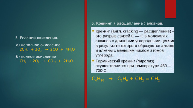 6. Крекинг  ( расщепление ) алканов. 5. Реакции окисления. а) неполное окисление      2СН 4   + 3О 2    →  2СО  +  4Н 2 О б) полное окисление    СН 4   + 2О 2    →  СО 2   +  2Н 2 О С 4 Н 10    →   С 2 Н 6 + СН 2 = СН 2 
