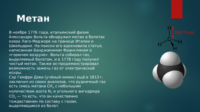 Метан В ноябре 1776 года, итальянский физик Алессандро Вольта обнаружил метан в болотах озера Лаго-Маджоре на границе Италии и Швейцарии. На поиски его вдохновила статья, написанная Бенджамином Франклином о «горючем воздухе». Вольта собирал газ, выделяемый болотом, и в 1778 году получил чистый метан. Также он продемонстрировал возможность зажечь газ от электрической искры. Сэр Гемфри Дэви (учёный-химик) ещё в 1813 г. заключил из своих анализов, что рудничный газ есть смесь метана CH 4 с небольшим количеством азота N 2 и угольного ангидрида СО 2  — то есть, что он качественно тождественен по составу с газом, выделяющимся из болот. 
