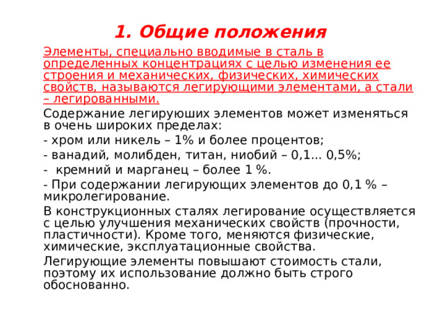  1. Общие положения     Элементы, специально вводимые в сталь в определенных концентрациях с целью изменения ее строения и механических, физических, химических свойств, называются легирующими элементами, а стали – легированными.   Содержание легируюших элементов может изменяться в очень широких пределах:  - хром или никель – 1% и более процентов;  - ванадий, молибден, титан, ниобий – 0,1... 0,5%;  - кремний и марганец – более 1 %.  - При содержании легирующих элементов до 0,1 % – микролегирование.   В конструкционных сталях легирование осуществляется с целью улучшения механических свойств (прочности, пластичности). Кроме того, меняются физические, химические, эксплуатационные свойства.   Легирующие элементы повышают стоимость стали, поэтому их использование должно быть строго обоснованно. 