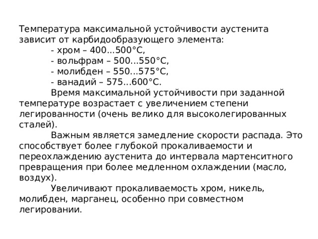 Температура максимальной устойчивости аустенита зависит от карбидообразующего элемента:   - хром – 400...500°С,   - вольфрам – 500...550°С,   - молибден – 550...575°С,   - ванадий – 575...600°С.   Время максимальной устойчивости при заданной температуре возрастает с увеличением степени легированности (очень велико для высоколегированных сталей).   Важным является замедление скорости распада. Это способствует более глубокой прокаливаемости и переохлаждению аустенита до интервала мартенситного превращения при более медленном охлаждении (масло, воздух).   Увеличивают прокаливаемость хром, никель, молибден, марганец, особенно при совместном легировании. 