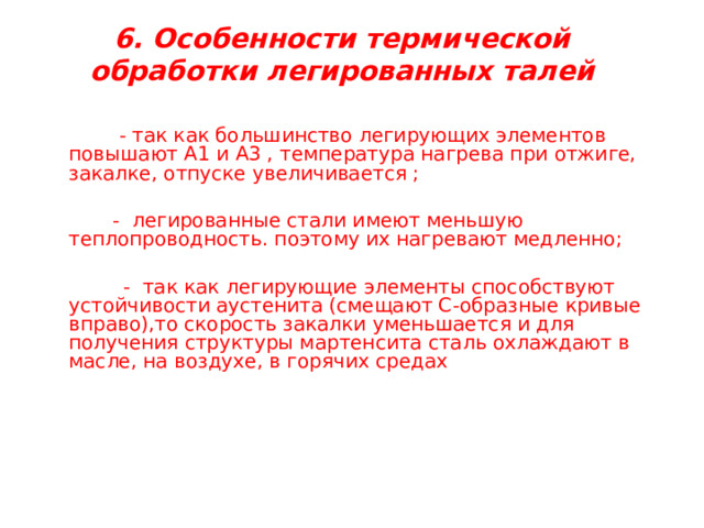  6. Особенности термической обработки легированных талей      - так как большинство легирующих элементов повышают А1 и А3 , температура нагрева при отжиге, закалке, отпуске увеличивается ;   - легированные стали имеют меньшую теплопроводность. поэтому их нагревают медленно;  - так как легирующие элементы способствуют устойчивости аустенита (смещают С-образные кривые вправо),то скорость закалки уменьшается и для получения структуры мартенсита сталь охлаждают в масле, на воздухе, в горячих средах 