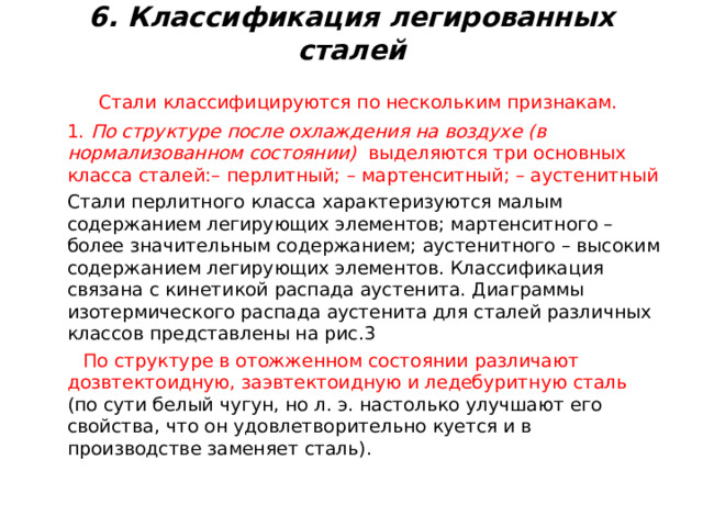 6. Классификация легированных сталей    Стали классифицируются по нескольким признакам.  1. По структуре после охлаждения на воздухе (в нормализованном состоянии) выделяются три основных класса сталей:– перлитный; – мартенситный; – аустенитный   Стали перлитного класса характеризуются малым содержанием легирующих элементов; мартенситного – более значительным содержанием; аустенитного – высоким содержанием легирующих элементов. Классификация связана с кинетикой распада аустенита. Диаграммы изотермического распада аустенита для сталей различных классов представлены на рис.3  По структуре в отожженном состоянии различают дозвтектоидную, заэвтектоидную и ледебуритную сталь (по сути белый чугун, но л. э. настолько улучшают его свойства, что он удовлетворительно куется и в производстве заменяет сталь). 