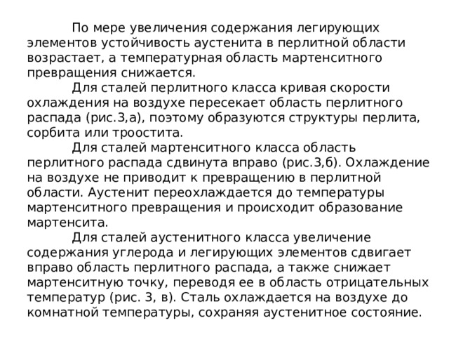  По мере увеличения содержания легирующих элементов устойчивость аустенита в перлитной области возрастает, а температурная область мартенситного превращения снижается.   Для сталей перлитного класса кривая скорости охлаждения на воздухе пересекает область перлитного распада (рис.3,а), поэтому образуются структуры перлита, сорбита или троостита.   Для сталей мартенситного класса область перлитного распада сдвинута вправо (рис.3,б). Охлаждение на воздухе не приводит к превращению в перлитной области. Аустенит переохлаждается до температуры мартенситного превращения и происходит образование мартенсита.   Для сталей аустенитного класса увеличение содержания углерода и легирующих элементов сдвигает вправо область перлитного распада, а также снижает мартенситную точку, переводя ее в область отрицательных температур (рис. 3, в). Сталь охлаждается на воздухе до комнатной температуры, сохраняя аустенитное состояние. 