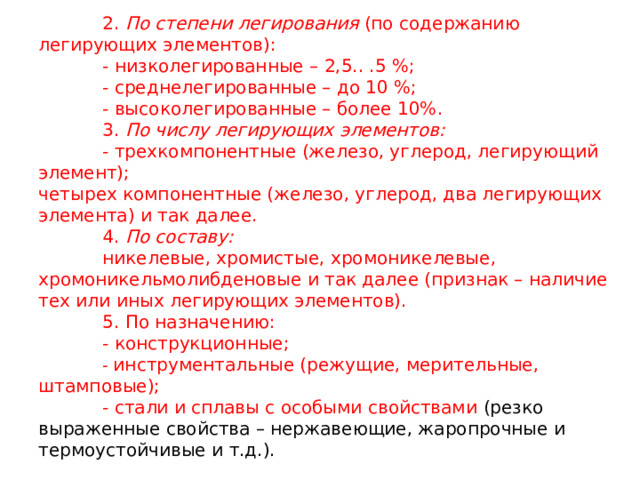  2. По степени легирования (по содержанию легирующих элементов):    - низколегированные – 2,5.. .5 %;    - среднелегированные – до 10 %;    - высоколегированные – более 10%.   3. По числу легирующих элементов:    - трехкомпонентные (железо, углерод, легирующий элемент);  четырех компонентные (железо, углерод, два легирующих элемента) и так далее.   4. По составу:    никелевые, хромистые, хромоникелевые, хромоникельмолибденовые и так далее (признак – наличие тех или иных легирующих элементов).   5. По назначению:   - конструкционные;   - инструментальные (режущие, мерительные, штамповые);   - стали и сплавы с особыми свойствами (резко выраженные свойства – нержавеющие, жаропрочные и термоустойчивые и т.д.).  