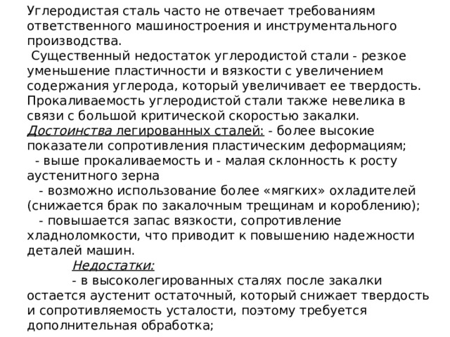 Углеродистая сталь часто не отвечает требованиям ответственного машиностроения и инструментального производства.  Существенный недостаток углеродистой стали - резкое уменьшение пластичности и вязкости с увеличением содержания углерода, который увеличивает ее твердость. Прокаливаемость углеродистой стали также невелика в связи с большой критической скоростью закалки.  Достоинства легированных сталей: - более высокие показатели сопротивления пластическим деформациям;  - выше прокаливаемость и - малая склонность к росту аустенитного зерна  - возможно использование более «мягких» охладителей (снижается брак по закалочным трещинам и короблению);  - повышается запас вязкости, сопротивление хладноломкости, что приводит к повышению надежности деталей машин.   Недостатки:    - в высоколегированных сталях после закалки остается аустенит остаточный, который снижает твердость и сопротивляемость усталости, поэтому требуется дополнительная обработка; 