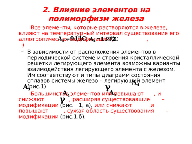  2. Влияние элементов на полиморфизм железа     Все элементы, которые растворяются в железе, влияют на температурный интервал существование его аллотропических модификаций ( , ) В зависимости от расположения элементов в периодической системе и строения кристаллической решетки легирующего элемента возможны варианты взаимодействия легирующего элемента с железом. Им соответствуют и типы диаграмм состояния сплавов системы железо – легирующий элемент (рис.1) В зависимости от расположения элементов в периодической системе и строения кристаллической решетки легирующего элемента возможны варианты взаимодействия легирующего элемента с железом. Им соответствуют и типы диаграмм состояния сплавов системы железо – легирующий элемент (рис.1)   Большинство элементов или повышают , и снижают  , расширяя существовавшие – модификации (рис. 1, а), или снижают и повышают , сужая область существования – модификации (рис.1.б). 