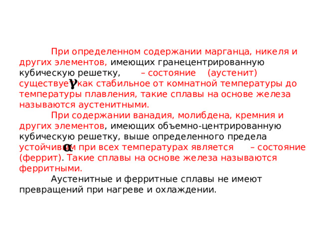  При определенном содержании марганца, никеля и других элементов, имеющих гранецентрированную кубическую решетку, –  состояние (аустенит)  существует как стабильное от комнатной температуры до температуры плавления, такие сплавы на основе железа называются аустенитными.   При содержании ванадия, молибдена, кремния и других элементов , имеющих объемно-центрированную кубическую решетку, выше определенного предела устойчивым при всех температурах является – состояние (феррит) . Такие сплавы на основе железа называются ферритными.   Аустенитные и ферритные сплавы не имеют превращений при нагреве и охлаждении. 