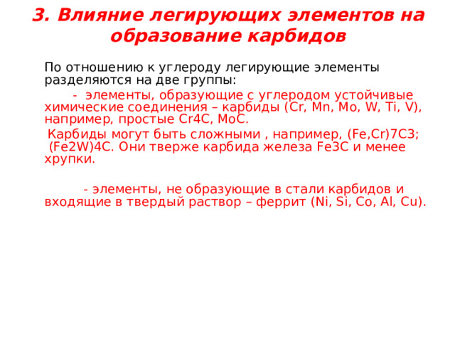 3. Влияние легирующих элементов на образование карбидов    По отношению к углероду легирующие элементы разделяются на две группы:   - элементы, образующие с углеродом  устойчивые химические соединения – карбиды ( Cr, Mn, Mo, W, Ti, V), например,  простые Cr4C, MoC .  Карбиды могут быть сложными , например, (Fe,Cr)7C3 ; (Fe2W)4C . Они тверже карбида железа Fe3C и менее хрупки.  - элементы, не образующие в стали карбидов и входящие в твердый раствор – феррит ( Ni, Si, Co, Al, Cu). 