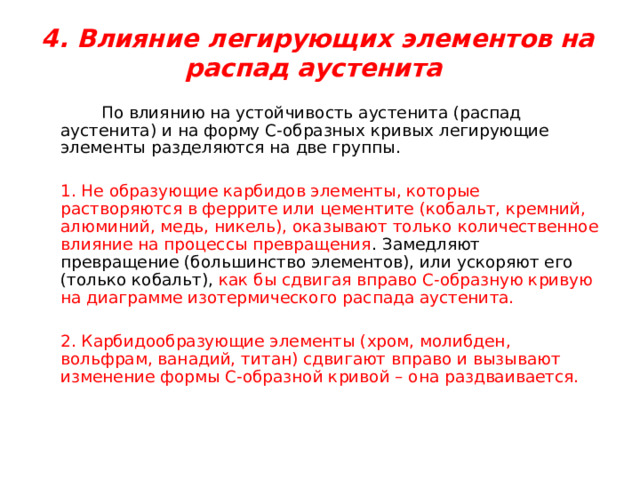  4. Влияние легирующих элементов на распад аустенита    По влиянию на устойчивость аустенита (распад аустенита) и на форму С-образных кривых легирующие элементы разделяются на две группы.   1. Не образующие карбидов элементы, которые растворяются в феррите или цементите (кобальт, кремний, алюминий, медь, никель), оказывают только количественное влияние на процессы превращения . Замедляют превращение (большинство элементов), или ускоряют его (только кобальт), как бы сдвигая вправо С-образную кривую на диаграмме изотермического распада аустенита.   2. Карбидообразующие элементы (хром, молибден, вольфрам, ванадий, титан) сдвигают вправо и вызывают изменение формы С-образной кривой – она раздваивается. 